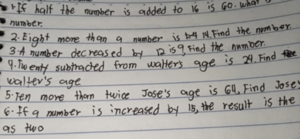 If half the number is added to 16 is 60. what 
number. 
2. Eight more than a number is 11. Find the number. 
3 A number decreased by 12 is9 Find the number. 
9. Twenty subtracted from walter's age is 24. Find 
walter's age 
5. Ten more than twice Jose's age is 6, Find Jose 
6.ff q number is increased by i5, the result is the 
as two