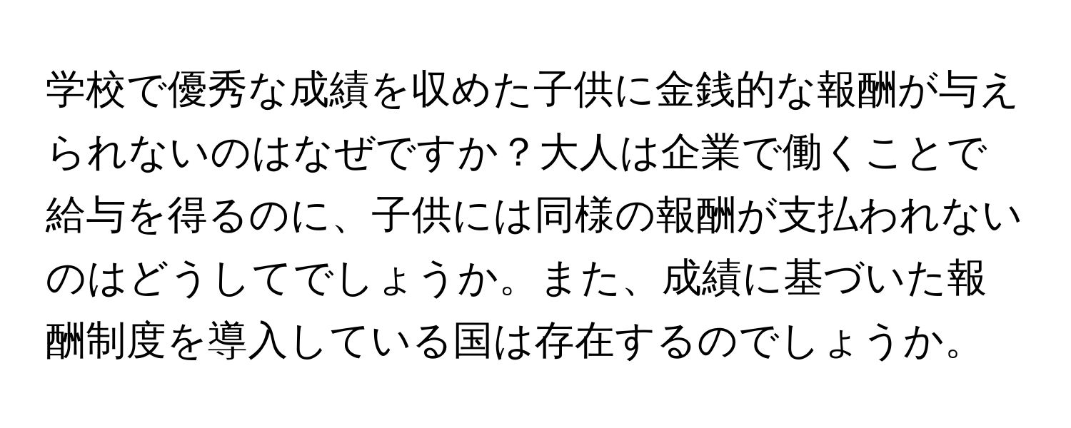 学校で優秀な成績を収めた子供に金銭的な報酬が与えられないのはなぜですか？大人は企業で働くことで給与を得るのに、子供には同様の報酬が支払われないのはどうしてでしょうか。また、成績に基づいた報酬制度を導入している国は存在するのでしょうか。