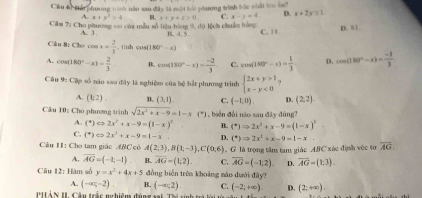 Bất phương trình nào sau đây là một bắt phương trình bậc nhất tai ản?
A. x+y^2>4 B. x+y+z>0. C. x-y=4. D. x+2y≤ 1.
Câu 7: Cho phương sai của mẫu số liệu bằng 9, độ lệch chuẩn bằng D. 81.
A. 3 . B、4、5、 C. 1 8 .
Câu 8: Cho cos x= 2/3  , tính cos (180°-x)
A. cos (180°-x)= 2/3 . B. cos (180°-x)= (-2)/3 . C. cos (180°-x)= 1/3  D. cos (180°-x)= (-1)/3 
Câu 9: Cặp số nào sau đãy là nghiệm của hc bắt phương trình beginarrayl 2x+y>1 x-y<0endarray. ?
A. (1;2). B. (3;1). C. (-1;0). D. (2;2).
Câu 10: Cho phương trình sqrt(2x^2+x-9)=1-x (^+) 0 , biến đồi nào sau đây đùng?
A. (^ast )Leftrightarrow 2x^2+x-9=(1-x)^2 B. (^ast )Rightarrow 2x^2+x-9=(1-x)^2.
C. (^ast )Leftrightarrow 2x^2+x-9=1-x. D. (^*)Rightarrow 2x^2+x-9=1-x.
Câu 11: Cho tam giác ABC có A(2;3),B(1;-3),C(0;6) , G là trọng tâm tam giác ABC xác định véc tơ overline AG.
A. vector AG=(-1;-1). B. overline AG=(1;2). C. overline AG=(-1;2). D. vector AG=(1;3).
Câu 12: Hàm số y=x^2+4x+5 đồng biến trên khoảng nào dưới đây?
A. (-∈fty ;-2). B. (-∈fty ;2). C. (-2;+∈fty ). D. (2;+∈fty ).
PHẢN II Câu trắc nghiệm đúng sai. Thí sinh trả lời từ