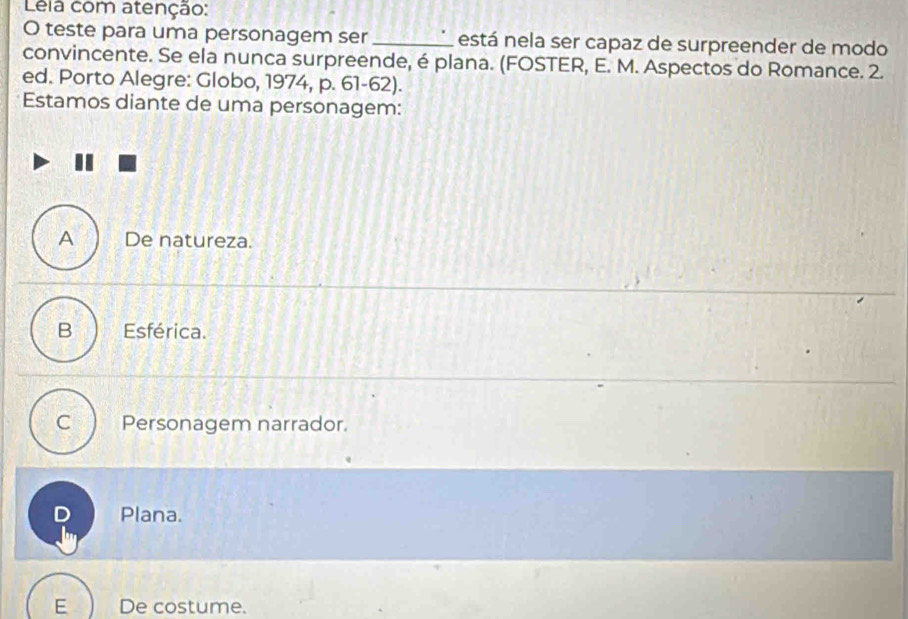 Lela com atenção:
O teste para uma personagem ser _está nela ser capaz de surpreender de modo
convincente. Se ela nunca surpreende, é plana. (FOSTER, E. M. Aspectos do Romance. 2.
ed. Porto Alegre: Globo, 1974, p. 61-62).
Estamos diante de uma personagem:
A De natureza.
B Esférica.
C Personagem narrador.
D Plana.
E De costume.