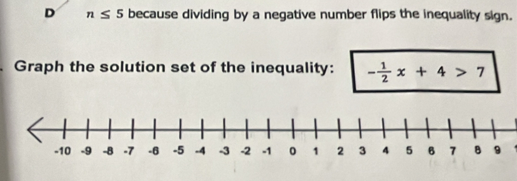 n≤ 5 because dividing by a negative number flips the inequality sign. 
Graph the solution set of the inequality: - 1/2 x+4>7