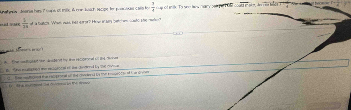 Analysis Jennie has 7 cups of milk. A one-batch recipe for pancakes calls for  3/4  cup of milk. To see how many bat s she could make, Jennie finds 7  3/4  She sad at because 7-frac 4
ould make  3/28  of a batch. What was her error? How many batches could she make?
vas Jénnies error?
A. She multiplied the dividend by the reciprocal of the divisor
B She multipled the reciprocal of the dividend by the divisor
C. She multiplied the reciprocal of the dividend by the reciprocal of the divisor
D. She muliplied the dividend by the divisor