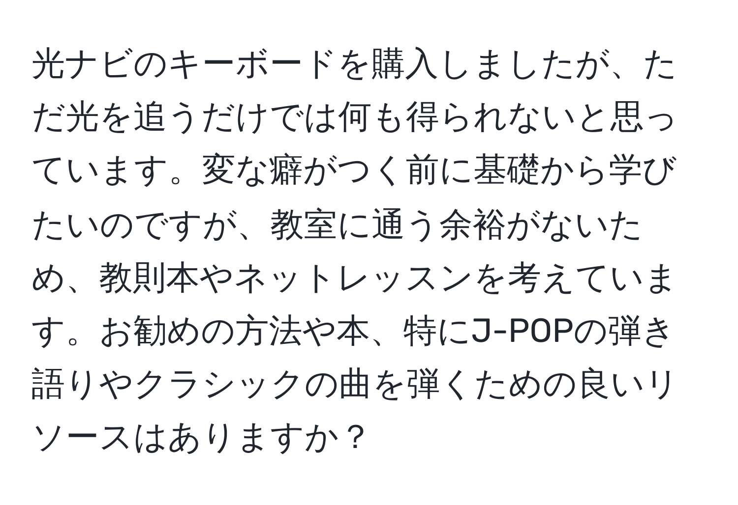 光ナビのキーボードを購入しましたが、ただ光を追うだけでは何も得られないと思っています。変な癖がつく前に基礎から学びたいのですが、教室に通う余裕がないため、教則本やネットレッスンを考えています。お勧めの方法や本、特にJ-POPの弾き語りやクラシックの曲を弾くための良いリソースはありますか？