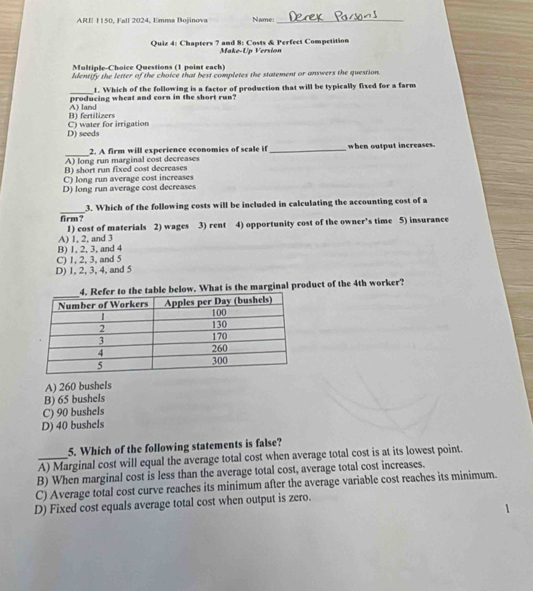 ARE 1150, Fall 2024, Emma Bojinova Name:_
Quiz 4: Chapters 7 and 8: Costs & Perfect Competition
Make-Up Version
Multiple-Choice Questions (1 point each)
ldentify the letter of the choice that best completes the statement or answers the question.
_1. Which of the following is a factor of production that will be typically fixed for a farm
producing wheat and corn in the short run?
A) land
B) fertilizers
C) water for irrigation
D) seeds
_
2. A firm will experience economies of scale if_ when output increases.
A) long run marginal cost decreases
B) short run fixed cost decreases
C) long run average cost increases
D) long run average cost decreases
_
3. Which of the following costs will be included in calculating the accounting cost of a
firm?
1) cost of materials 2) wages 3) rent 4) opportunity cost of the owner’s time 5) insurance
A) 1, 2, and 3
B) 1, 2, 3, and 4
C) 1, 2, 3, and 5
D) 1, 2, 3, 4, and 5
below. What is the marginal product of the 4th worker?
A) 260 bushels
B) 65 bushels
C) 90 bushels
D) 40 bushels
5. Which of the following statements is false?
_A) Marginal cost will equal the average total cost when average total cost is at its lowest point.
B) When marginal cost is less than the average total cost, average total cost increases.
C) Average total cost curve reaches its minimum after the average variable cost reaches its minimum.
D) Fixed cost equals average total cost when output is zero.