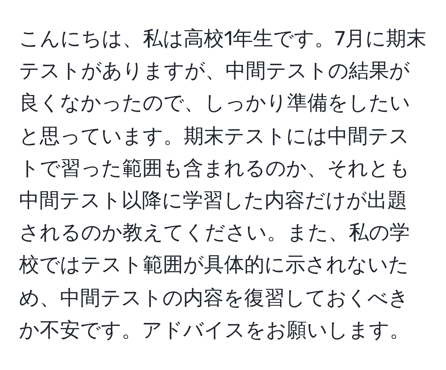 こんにちは、私は高校1年生です。7月に期末テストがありますが、中間テストの結果が良くなかったので、しっかり準備をしたいと思っています。期末テストには中間テストで習った範囲も含まれるのか、それとも中間テスト以降に学習した内容だけが出題されるのか教えてください。また、私の学校ではテスト範囲が具体的に示されないため、中間テストの内容を復習しておくべきか不安です。アドバイスをお願いします。