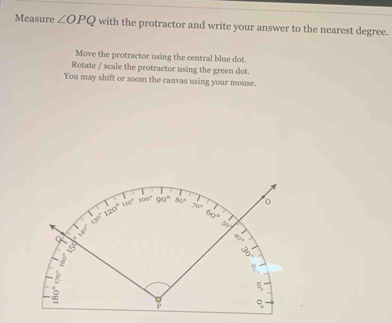 Measure ∠ OPQ with the protractor and write your answer to the nearest degree.
Move the protractor using the central blue dot.
Rotate / scale the protractor using the green dot.
You may shift or zoom the canvas using your mouse.