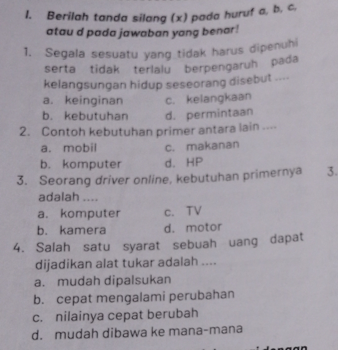 Berilah tanda silang (x) pada huruf a, b, c,
atau d pada jawaban yang benar !
1. Segala sesuatu yang tidak harus dipenuhi
serta tidak terlalu berpengaruh pada
kelangsungan hidup seseorang disebut ....
a. keinginan c. kelangkaan
b. kebutuhan d. permintaan
2. Contoh kebutuhan primer antara lain ....
a. mobil c. makanan
b. komputer d. HP
3. Seorang driver online, kebutuhan primernya 3.
adalah ....
a. komputer c. TV
b. kamera d. motor
4. Salah satu syarat sebuah uang dapat
dijadikan alat tukar adalah ....
a. mudah dipalsukan
b. cepat mengalami perubahan
c. nilainya cepat berubah
d. mudah dibawa ke mana-mana