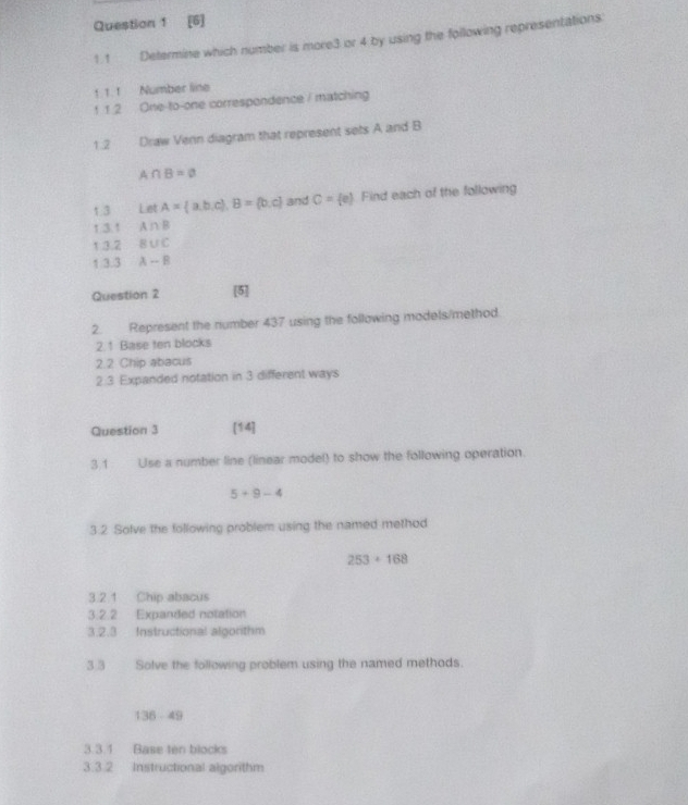 [6] 
1.1 Determine which number is more3 or 4 by using the following representations 
1 1. 1 Number line 
1 1.2 One-to-one correspondence / matching 
1.2 Draw Venn diagram that represent sets A and B
A∩ B=varnothing
1.3 Let A= a,b,c , B= b,c and C= e Find each of the following 
1.3.1 A∩ B
1 3.2 B∪ C
1 3.3 A-B
Question 2 [5] 
2. Represent the number 437 using the following models/method. 
2.1 Base ten blocks 
2.2 Chip abacus 
2.3 Expanded notation in 3 different ways 
Question 3 [14] 
3.1 Use a number line (linear model) to show the following operation.
5+9-4
3.2 Solve the following problem using the named method
253+168
3.2.1 Chip abacus 
3.2.2 Expanded notation 
3.2.3 Instructional algorthm 
3 3 Solve the following problem using the named methods.
136-49
3.3.1 Base ten blocks 
3.3.2 Instructional algorithm