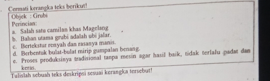 Cermati kerangka teks berikut! 
Objck : Grubi 
Perincian: 
a. Salah satu camilan khas Magelang 
b. Bahan utama grubi adalah ubi jalar. 
c. Bertekstur renyah dan rasanya manis. 
d. Berbentuk bulat-bulat mirip gumpalan benang. 
e. Proses produksinya tradisional tanpa mesin agar hasil baik, tidak terlalu padat dan 
keras. 
Tulislah sebuah teks deskripsi sesuai kerangka tersebut!