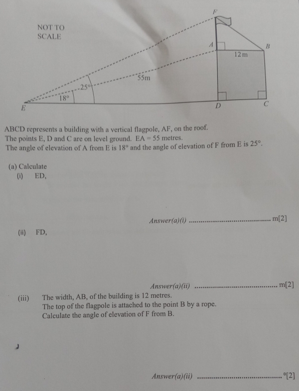 ABCD represents a building with a vertical flagpole, AF, on the roof.
The points E, D and C are on level ground. EA=55 metres.
The angle of elevation of A from E is 18° and the angle of elevation of F from E is 25°.
(a) Calculate
(i)ED,
Answer(a)(i) _ m[2]
(ii) FD,
Answer(a)(ii) _ m[2]
(iii) The width, AB, of the building is 12 metres.
The top of the flagpole is attached to the point B by a rope.
Calculate the angle of elevation of F from B.
Answer(a)(ii) _°[2]