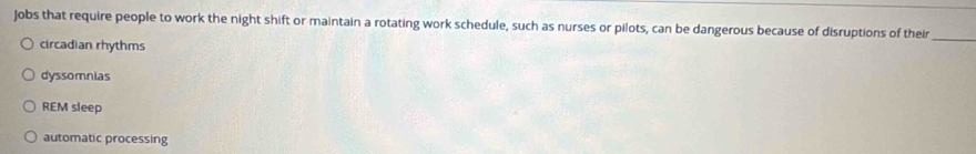 Jobs that require people to work the night shift or maintain a rotating work schedule, such as nurses or pilots, can be dangerous because of disruptions of their_
circadian rhythms
dyssomnias
REM sleep
automatic processing