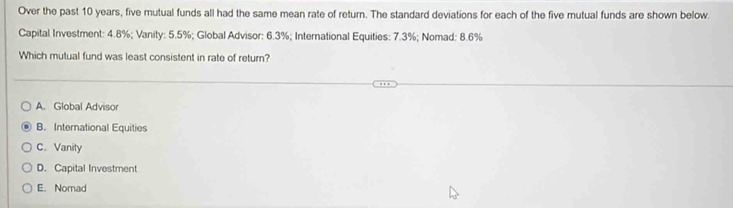 Over the past 10 years, five mutual funds all had the same mean rate of return. The standard deviations for each of the five mutual funds are shown below.
Capital Investment: 4.8%; Vanity: 5.5%; Global Advisor: 6.3%; International Equities: 7.3%; Nomad: 8.6%
Which mutual fund was least consistent in rate of return?
A. Global Advisor
B. International Equities
C. Vanity
D. Capital Investment
E. Nomad