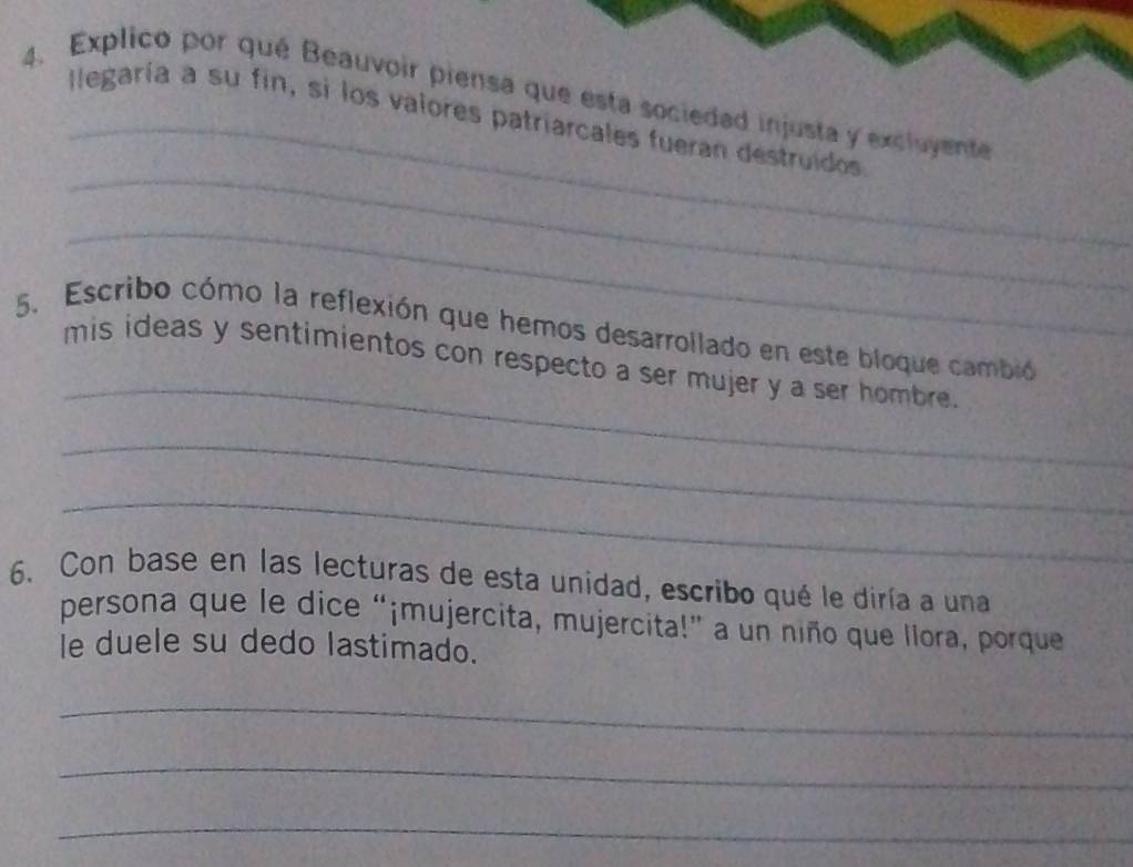 Explico por qué Beauvoir piensa que esta sociedad injusta y excluyente 
_llegaría a su fin, si los valores patriarcales fueran destruidos 
_ 
_ 
_ 
5. Escribo cómo la reflexión que hemos desarrollado en este bloque cambió 
mis ideas y sentimientos con respecto a ser mujer y a ser hombre. 
_ 
_ 
6. Con base en las lecturas de esta unidad, escribo qué le diría a una 
persona que le dice “¡mujercita, mujercita!” a un niño que llora, porque 
le duele su dedo lastimado. 
_ 
_ 
_