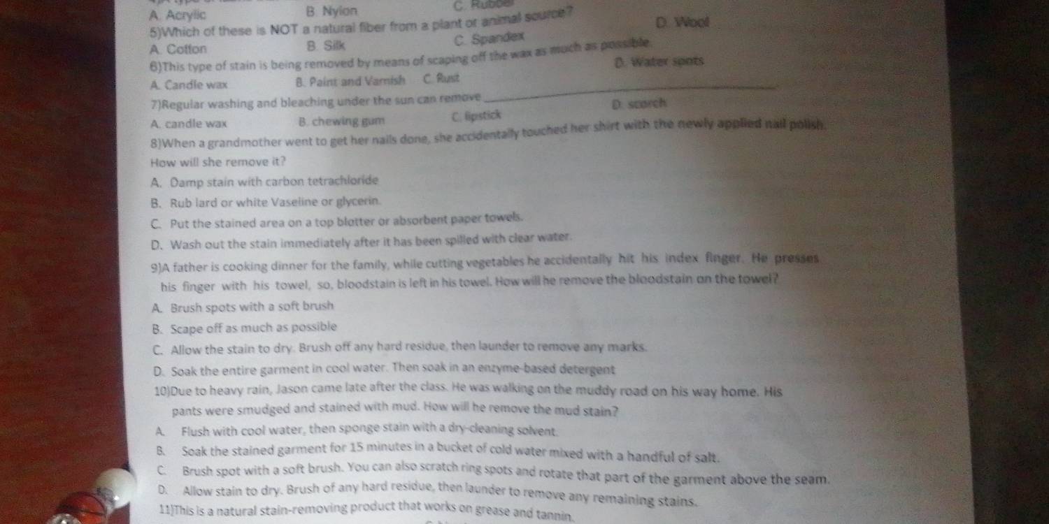 A. Acrylic B. Nylon C ppe
5)Which of these is NOT a natural fiber from a plant or animal source? D. Wool
A. Cotton B. Silk
C. Spandex
6)This type of stain is being removed by means of scaping off the wax as much as possible
D. Water spots
A. Candle wax B. Paint and Varish C. Rust_
7)Regular washing and bleaching under the sun can remove
A. candle wax B. chewing gum C. lipstick D. scarch
8)When a grandmother went to get her nails done, she accidentally touched her shirt with the newly applied nail polish.
How will she remove it?
A. Damp stain with carbon tetrachloride
B. Rub lard or white Vaseline or glycerin.
C. Put the stained area on a top blotter or absorbent paper towels.
D. Wash out the stain immediately after it has been spilled with clear water.
9)A father is cooking dinner for the family, while cutting vegetables he accidentally hit his index finger. He presses
his finger with his towel, so, bloodstain is left in his towel. How will he remove the bloodstain on the towel?
A. Brush spots with a soft brush
B. Scape off as much as possible
C. Allow the stain to dry. Brush off any hard residue, then launder to remove any marks.
D. Soak the entire garment in cool water. Then soak in an enzyme-based detergent
10)Due to heavy rain, Jason came late after the class. He was walking on the muddy road on his way home. His
pants were smudged and stained with mud. How will he remove the mud stain?
A. Flush with cool water, then sponge stain with a dry-cleaning solvent
B. Soak the stained garment for 15 minutes in a bucket of cold water mixed with a handful of salt.
C. Brush spot with a soft brush. You can also scratch ring spots and rotate that part of the garment above the seam.
D. Allow stain to dry. Brush of any hard residue, then launder to remove any remaining stains.
11)This is a natural stain-removing product that works on grease and tannin.