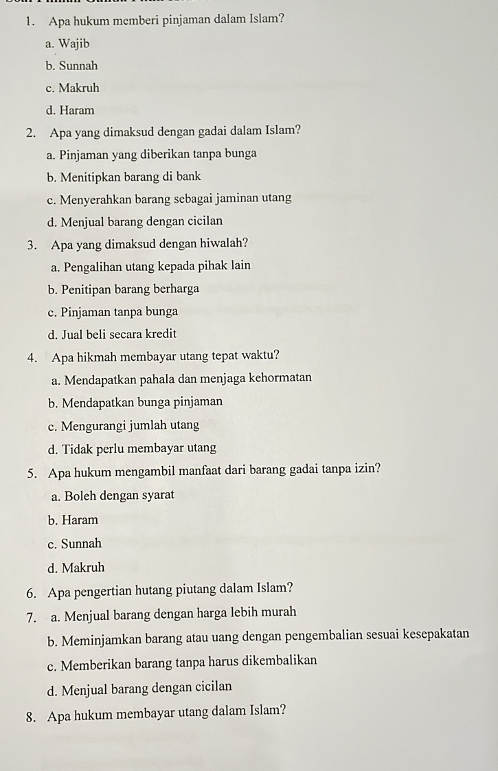 Apa hukum memberi pinjaman dalam Islam?
a. Wajib
b. Sunnah
c. Makruh
d. Haram
2. Apa yang dimaksud dengan gadai dalam Islam?
a. Pinjaman yang diberikan tanpa bunga
b. Menitipkan barang di bank
c. Menyerahkan barang sebagai jaminan utang
d. Menjual barang dengan cicilan
3. Apa yang dimaksud dengan hiwalah?
a. Pengalihan utang kepada pihak lain
b. Penitipan barang berharga
c. Pinjaman tanpa bunga
d. Jual beli secara kredit
4. Apa hikmah membayar utang tepat waktu?
a. Mendapatkan pahala dan menjaga kehormatan
b. Mendapatkan bunga pinjaman
c. Mengurangi jumlah utang
d. Tidak perlu membayar utang
5. Apa hukum mengambil manfaat dari barang gadai tanpa izin?
a. Boleh dengan syarat
b. Haram
c. Sunnah
d. Makruh
6. Apa pengertian hutang piutang dalam Islam?
7. a. Menjual barang dengan harga lebih murah
b. Meminjamkan barang atau uang dengan pengembalian sesuai kesepakatan
c. Memberikan barang tanpa harus dikembalikan
d. Menjual barang dengan cicilan
8. Apa hukum membayar utang dalam Islam?