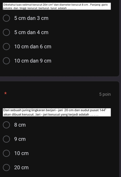 Diketahui luas selimut kerucut 20π cm^2 dan diameter kerucut 8 cm. Panjang garis
pelukis dan tinggi kerucut berturut-turut adalah_
5 cm dan 3 cm
5 cm dan 4 cm
10 cm dan 6 cm
10 cm dan 9 cm
5 poin
Dari sebuah juring lingkaran berjari - jari 20 cm dan sudut pusat overline 144°
akan dibuat kerucut. Jari - jari kerucut yang terjadi adalah . . . . .
8 cm
9 cm
10 cm
20 cm