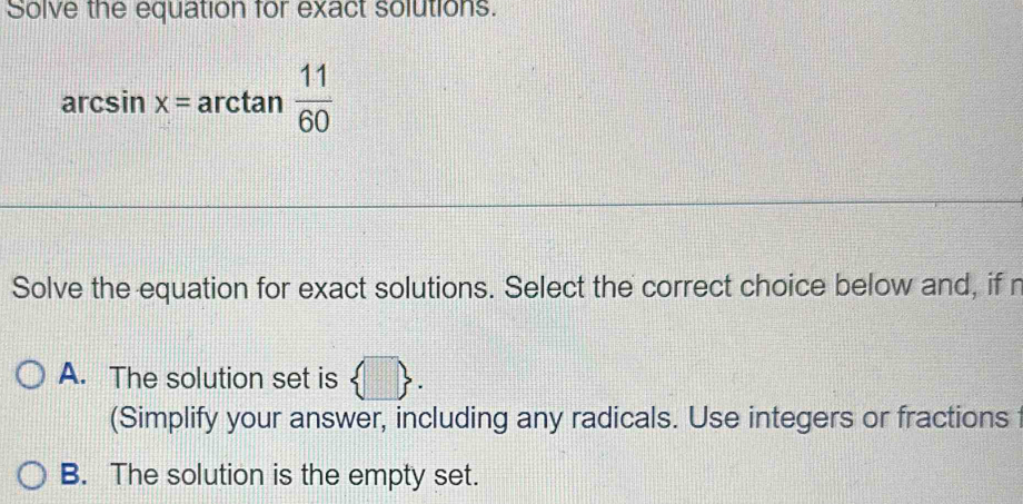 Solve the equation for exact solutions.
arcsin x=arctan  11/60 
Solve the equation for exact solutions. Select the correct choice below and, if r
A. The solution set is  □ . 
(Simplify your answer, including any radicals. Use integers or fractions
B. The solution is the empty set.