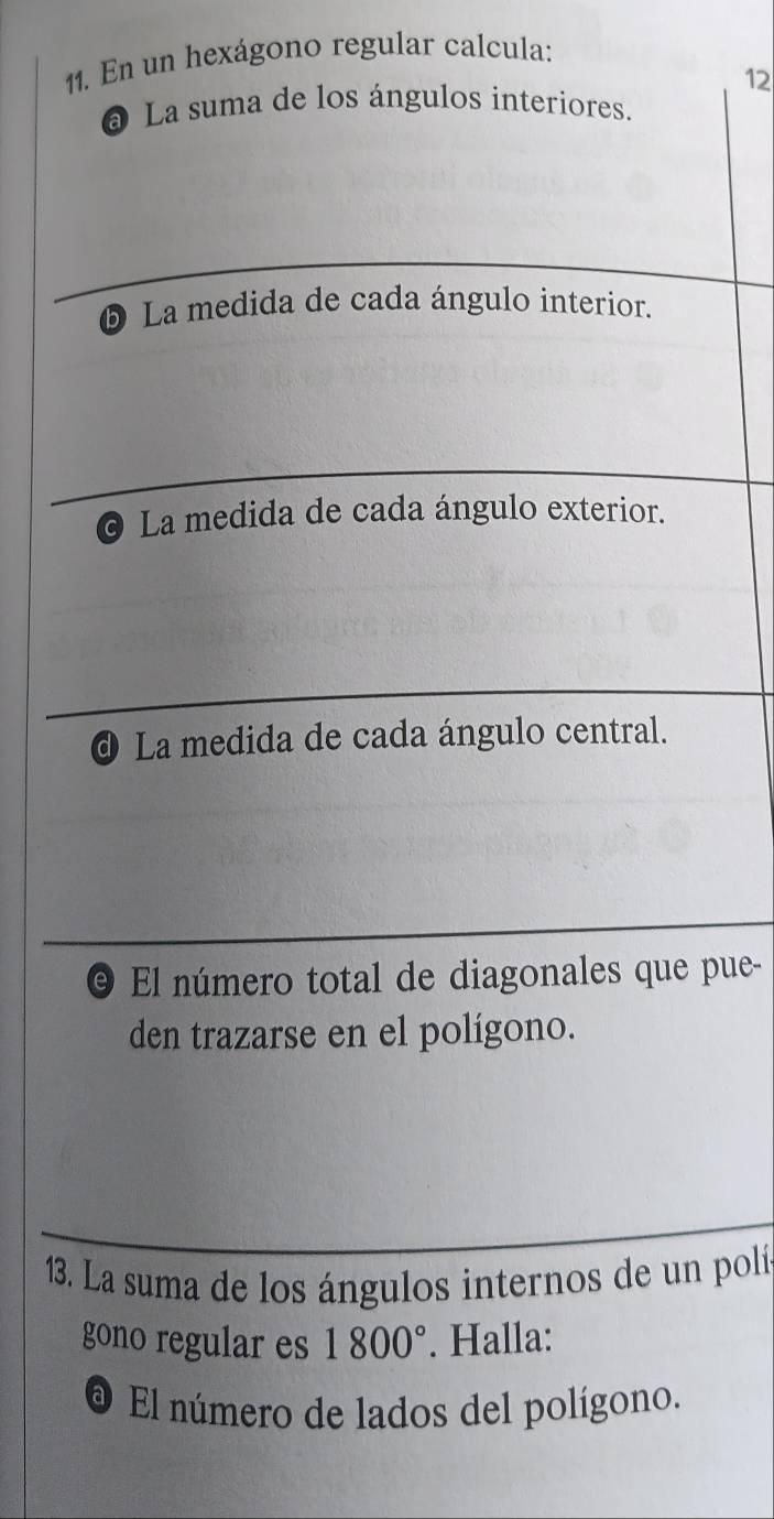 En un hexágono regular calcula: 
12 
@ La suma de los ángulos interiores. 
❺ La medida de cada ángulo interior. 
O La medida de cada ángulo exterior. 
@ La medida de cada ángulo central. 
e) El número total de diagonales que pue- 
den trazarse en el polígono. 
13. La suma de los ángulos internos de un polí 
gono regular es 1800°. Halla: 
El número de lados del polígono,