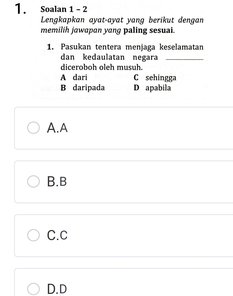 Soalan 1 - 2
Lengkapkan ayat-ayat yang berikut dengan
memilih jawapan yang paling sesuai.
1. Pasukan tentera menjaga keselamatan
dan kedaulatan negara_
diceroboh oleh musuh.
A dari C sehingga
B daripada D apabila
A.A
B.B
C.C
D.D