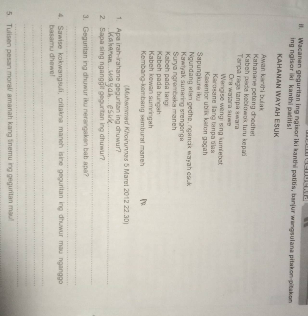 Wacanen geguritan ing ngisor iki kanthi patitis, banjur wangsulana pitakon-pitakon 
ing ngisor iki kanthi patitis! 
KAHANAN WAYAH ESUK 
Awan kanthi bulak 
Kahanane peteng dhedhet 
Kabeh pada keblowok turu kepati 
Tanpa raga tanpa swara 
Ora watara suwe 
Wengise wengi sing kumlebat 
Karosane ilang tanpa tilas 
Kasentor ublik katon gagah 
Sapungkure iku 
Ngundang etan gedhe, ngancik wayah esuk 
Kawiyak sunaring srengenge 
Surya ngrembaka maneh 
Kabeh pada tangi 
Kabeh pada bungah 
Kabeh kewan sumringah 
Kembang-kembang semburat maneh 
(Muhammad Khoirunnas 5 Maret 2012 22.30) 
1. Apa irah-irahane geguritan ing dhuwur? 
_ 
2. Sapa sing nganggit geguritan ing dhuwur? 
_ 
3. Geguritan ing dhuwur iku nerangaken bab apa? 
_ 
_ 
4. Sawise kokwangsuli, critakna maneh isine geguritan ing dhuwur mau nganggo 
basamu dhewe! 
_ 
_ 
_ 
_ 
5. Tulisen pesan moral/ amanah kang tinemu ing geguritan mau! 
_