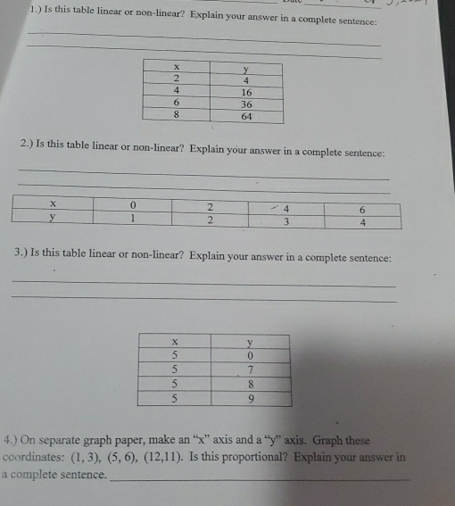 1.) Is this table linear or non-linear? Explain your answer in a complete sentence: 
_ 
_ 
2.) Is this table linear or non-linear? Explain your answer in a complete sentence: 
_ 
3.) Is this table linear or non-linear? Explain your answer in a complete sentence: 
_ 
_ 
4.) On separate graph paper, make an “ x ” axis and a “ y ” axis. Graph these 
coordinates: (1,3), (5,6), (12,11). Is this proportional? Explain your answer in 
a complete sentence._