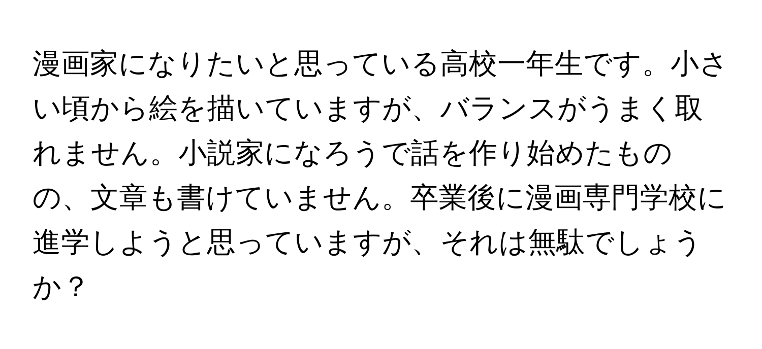 漫画家になりたいと思っている高校一年生です。小さい頃から絵を描いていますが、バランスがうまく取れません。小説家になろうで話を作り始めたものの、文章も書けていません。卒業後に漫画専門学校に進学しようと思っていますが、それは無駄でしょうか？