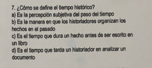 ¿Cómo se define el tiempo histórico?
a) Es la percepción subjetiva del paso del tiempo
b) Es la manera en que los historiadores organizan los
hechos en el pasado
c) Es el tiempo que dura un hecho antes de ser escrito en
un libro
d) Es el tiempo que tarda un historiador en analizar un
documento