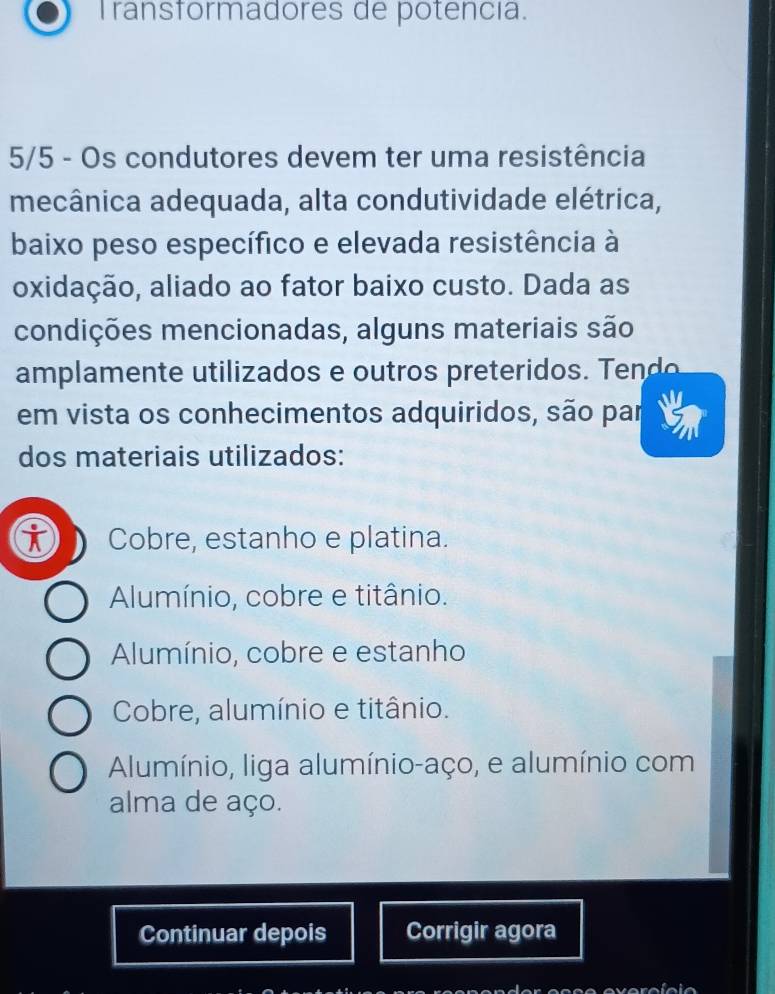 Transformadores de potencia.
5/5 - Os condutores devem ter uma resistência
mecânica adequada, alta condutividade elétrica,
baixo peso específico e elevada resistência à
oxidação, aliado ao fator baixo custo. Dada as
condições mencionadas, alguns materiais são
amplam e t tilizados e tros preterido T 
em vista os conhecimentos adquiridos, são par
dos materiais utilizados:
Cobre, estanho e platina.
Alumínio, cobre e titânio.
Alumínio, cobre e estanho
Cobre, alumínio e titânio.
Alumínio, liga alumínio-aço, e alumínio com
alma de aço.
Continuar depois Corrigir agora