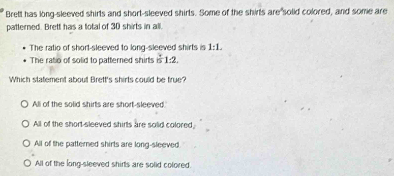 Brett has long-sleeved shirts and short-sleeved shirts. Some of the shirts are solid colored, and some are
patterned. Brett has a total of 30 shirts in all.
The ratio of short-sleeved to long-sleeved shirts is 1:1.
The ratio of solid to patterned shirts is1:2, 
Which statement about Brett's shirts could be true?
All of the solid shirts are short-sleeved.
All of the short-sleeved shirts are solid colored
All of the patterned shirts are long-sleeved
All of the long-sleeved shirts are solid colored.