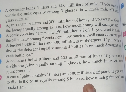 A container holds 5 liters and 748 milliliters of milk. If you want 
divide the milk equally among 3 glasses, how much milk will a 
glass contain? 
A jar contains 6 liters and 300 milliliters of honey. If you want to divig 
the honey equally among 12 jars, how much honey will each jar ge Div 
A bottle contains 7 liters and 150 milliliters of oil. If you want to divi 
the oil equally among 5 containers, how much oil will each container g 8
A bucket holds 8 liters and 400 milliliters of detergent. If you wan 
divide the detergent equally among 4 bottles, how much detergent w 
each bottle get? 
A container holds 9 liters and 205 milliliters of juice. If you want 
divide the juice equally among 7 glasses, how much juice will 
glass contain? 
A can of paint contains 10 liters and 500 milliliters of paint. If you w 
to divide the paint equally among 5 buckets, how much paint will 
bucket get?