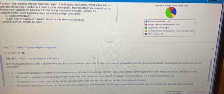 Atotal of 1000 randomly selected Americans, ages 18 to 65 years, were asked, 'What action did you
take after discovering a product in a brand's social media post?" Their responses are summarized by Impacts of Brands' Social Media Posts
the pie chart. Suppose an individual from the survey is randomly selected. Consider the
following events, which describe actions the individual might have taken.
B: Bought immediately
N: Have never purchased a product he or she has seen in a social post
Complete parts (a) through (d) below. Bought later in a physical store. 18% # Bought immediately, 14%
■ Bought later online, 45%
= Other reaction, 9% □ Never purchased a product seen in a social post 13%
P(NOT B)=0.86 (Type an integer or a decimal.)
c. Find P(BORN)
P(B ORN)=0.27 (Type an integer or a decimal.)
d, From inspecting the pie chart, a student concludes that 14% of Americans older than 65 years buy a product immediately when they discover it in a brand's social media post. What would you fel
the student?
A. The student's conclusion is incorrect, as the sample consists of some Americans ages 18 to 65 years, whose actions might be quite different from Americans who are older than 65 years
B. The student's conclusion is correct, as the pie chart shows that 14% of Amencans buy a product immediately when they discover it in a brand's social media post
C. The student's conclusion is correct, as the sample consists of only Americans and its results can be used for any group of Americans
(. The student's conclusion is incorrect, as the pie chart shows that 18% of Americans older than 65 years buy a product immediately when they discover it in a brand's social media post