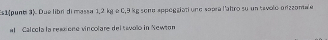 s1(punti 3). Due libri di massa 1,2 kg e 0,9 kg sono appoggiati uno sopra l’altro su un tavolo orizzontale 
a) Calcola la reazione vincolare del tavolo in Newton