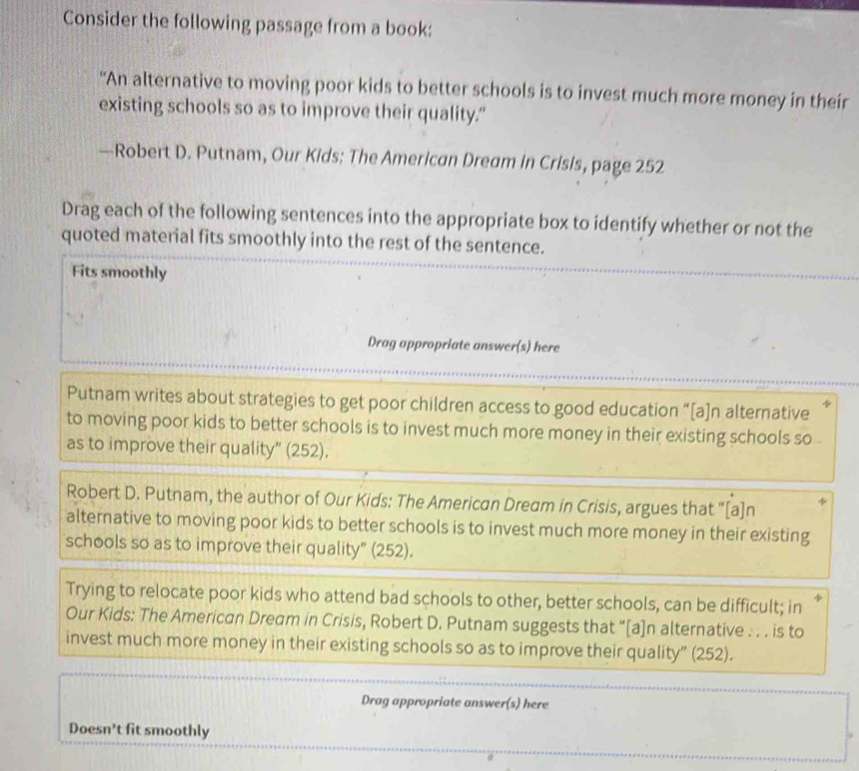 Consider the following passage from a book: 
“An alternative to moving poor kids to better schools is to invest much more money in their 
existing schools so as to improve their quality." 
—Robert D. Putnam, Our Kids: The American Dream in Crisis, page 252 
Drag each of the following sentences into the appropriate box to identify whether or not the 
quoted material fits smoothly into the rest of the sentence. 
Fits smoothly 
Drag appropriate answer(s) here 
Putnam writes about strategies to get poor children access to good education “[a]n alternative 
to moving poor kids to better schools is to invest much more money in their existing schools so . 
as to improve their quality” (252). 
Robert D. Putnam, the author of Our Kids: The American Dream in Crisis, argues that “[a]n 
alternative to moving poor kids to better schools is to invest much more money in their existing 
schools so as to improve their quality” (252). 
Trying to relocate poor kids who attend bad schools to other, better schools, can be difficult; in 
Our Kids: The American Dream in Crisis, Robert D. Putnam suggests that “[a]n alternative . . . is to 
invest much more money in their existing schools so as to improve their quality” (252). 
Drag appropriate answer(s) here 
Doesn't fit smoothly