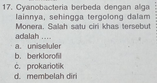 Cyanobacteria berbeda dengan alga
lainnya, sehingga tergolong dalam
Monera. Salah satu ciri khas tersebut
adalah ....
a. uniseluler
b. berklorofil
c. prokariotik
d. membelah diri