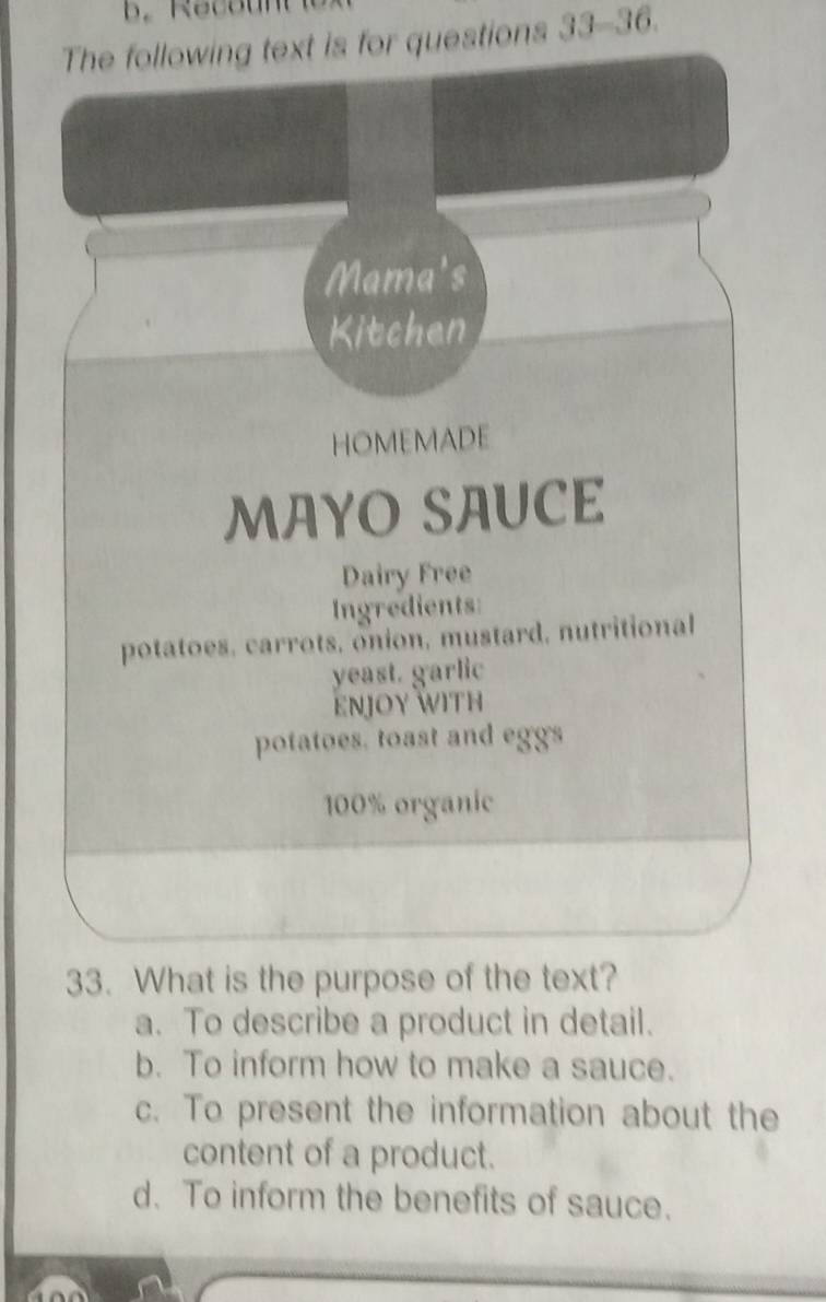 Reco un 
The following text is for questions 33-36. 
Mama's
Kitchen
HOMEMADE
MAYO SAUCE
Dairy Free
Ingredients
potatoes, carrots, onion, mustard, nutritional
yeast. garlic
ENJOY WITH
potatoes. toast and eggs
100% organic
33. What is the purpose of the text?
a. To describe a product in detail.
b. To inform how to make a sauce.
c. To present the information about the
content of a product.
d. To inform the benefits of sauce.