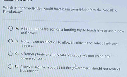 Which of these activities would have been possible before the Neolithic
Revolution?
A. A father takes his son on a hunting trip to teach him to use a bow
and arrow.
B. A city holds an election to allow its citizens to select their own
leaders.
C. A farmer plants and harvests his crops without using any
advanced tools.
D. A lawyer argues in court that the government should not restrict
free speech.