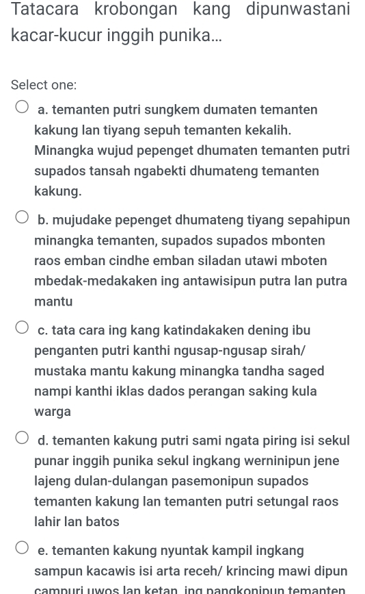 Tatacara krobongan kang dipunwastani
kacar-kucur inggih punika...
Select one:
a. temanten putri sungkem dumaten temanten
kakung lan tiyang sepuh temanten kekalih.
Minangka wujud pepenget dhumaten temanten putri
supados tansah ngabekti dhumateng temanten
kakung.
b. mujudake pepenget dhumateng tiyang sepahipun
minangka temanten, supados supados mbonten
raos emban cindhe emban siladan utawi mboten
mbedak-medakaken ing antawisipun putra lan putra
mantu
c. tata cara ing kang katindakaken dening ibu
penganten putri kanthi ngusap-ngusap sirah/
mustaka mantu kakung minangka tandha saged
nampi kanthi iklas dados perangan saking kula
warga
d. temanten kakung putri sami ngata piring isi sekul
punar inggih punika sekul ingkang werninipun jene
lajeng dulan-dulangan pasemonipun supados
temanten kakung lan temanten putri setungal raos
lahir Ian batos
e. temanten kakung nyuntak kampil ingkang
sampun kacawis isi arta receh/ krincing mawi dipun
campuri uwos lan ketən ing pəngkoninun temanten