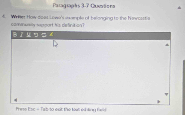 Paragraphs 3-7 Questions 
4. Write: How does Lowe's example of belonging to the Newcastle 
community support his definition? 
B I U D 3 
Press Esc + Tab to exit the text editing field