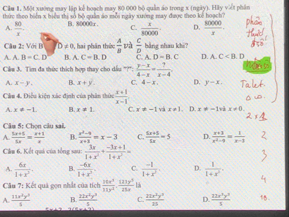 Một xưởng may lập kế hoạch may 80 000 bộ quần áo trong x (ngày). Hãy viết phân
thức theo biến x biểu thị số bộ quần áo mỗi ngày xưởng may được theo kể hoạch?
B. 80000x. C.
A.  80/x .  x/80000 . D.  80000/x .
Câu 2: Với B D!= 0 , hai phân thức  A/B  và  C/D  bằng nhau khi?
A. A. B=C. D B. A. C=B. D C. A. D=B.C D. A. C . D
Câu 3. Tìm đa thức thích hợp thay cho dấu "?":  (y-x)/4-x = ?/x-4 .
A. x-y. B. x+y. C. 4-x. D. y-x.
Câu 4. Điều kiện xác định của phân thức  (x+1)/x-1 .
A. x!= -1. B. x!= 1. C. x!= -1 và x!= 1. D. x!= -1 và x!= 0.
Câu 5: Chọn câu sai.
A.  (5x+5)/5x = (x+1)/x  B.  (x^2-9)/x+3 =x-3 C.  (5x+5)/5x =5 D.  (x+3)/x^2-9 = 1/x-3 
Câu 6. Kết quả của tổng sau:  3x/1+x^2 + (-3x+1)/1+x^2 =
A.  6x/1+x^2 ·  (-6x)/1+x^2 .  (-1)/1+x^2 .  1/1+x^2 .
B.
C.
D.
Câu 7: Kết quả gọn nhất của tích  10x^3/11y^2 ·  121y^5/25x  là
A.  11x^2y^3/5   22x^2y^3/5  C.  22x^2y^3/25  D.  22x^3y^3/5 
B.