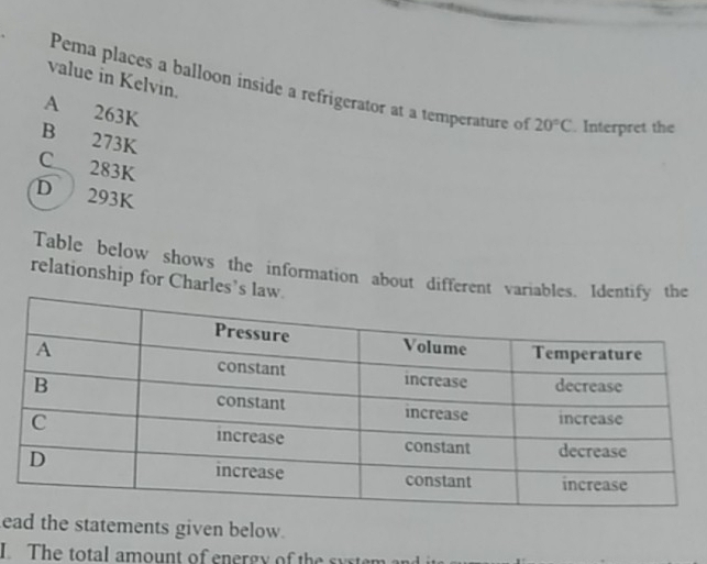 value in Kelvin.
Pema places a balloon inside a refrigerator at a temperature of 20°C. Interpret the
A 263K
B 273K
C 283K
D 293K
Table below shows the information about different v
relationship for Charles
ead the statements given below.
I. The total amount of energy of the system