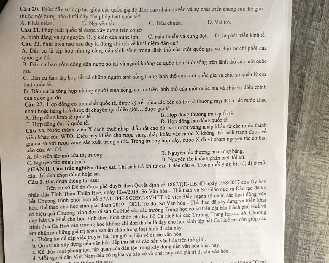 Thúc đầy sự hợp tác giữa các quốc gia để đảm bảo nhân quyền và sự phát triển chung của thế giới
thuộc nội dung nào dưới đây của pháp luật quốc tế?
A. Khái niệm. B. Nguyên tắc. C. Tiêu chuẩn. D. Vai trò.
Câu 21. Pháp luật quốc tế được xây dựng trên cơ sở
A. bình đẳng và tự nguyện. B. ý kiến của nước lớn. C. mâu thuẫn và xung đột. D. sự phát triển kinh tế.
Câu 22. Phát biểu nào sau đây là đúng khi nói về khái niệm dân cư?
A. Dân cư là tập hợp những công dân sinh sống trong lãnh thổ của một quốc gia và chịu sự chi phối của
quốc gia đó.
B. Dân cư bao gồm công dân nước sở tại và người không có quốc tịch sinh sống trên lãnh thổ của một quốc
gia.
C. Dân cư làm tập hợp tất cả những người sinh sống trong lãnh thổ của một quốc gia và chịu sự quản lý của
luật quốc tế..
D. Dân cư là tổng hợp những người sinh sống, cư trú trên lãnh thổ của một quốc gia và chịu sự điều chính
của quốc gia đó.
Câu 23. Hợp đồng có tính chất quốc tế, được ký kết giữa các bên có trụ sở thương mại đặt ở các nước khác
nhau hoặc hàng hoá được di chuyển qua biên giới... được gọi là
A. Hợp đồng kinh tế quốc tế. B. Hợp đồng thương mại quốc tế.
C. Hợp đồng đại lý quốc tế. D. Hợp đồng lao động quốc tế.
Câu 24. Nước thành viên X đánh thuế nhập khẩu rất cao đối với rượu vang nhập khẩu từ các nước thành
viên khác của WTO. Điều này khiến cho rượu vang nhập khẩu vào nước X không thể cạnh tranh được về
giá cả so với rượu vang sản xuất trong nước. Trong truồng hợp này, nước X đã vi phạm nguyên tắc cơ bản
nào của WTO?
A. Nguyên tắc mở cửa thị trường. B. Nguyên tắc thương mại công bằng.
C. Nguyên tắc minh bạch. D. Nguyên tắc không phân biệt đối xử.
PHAN II. Câu trắc nghiệm đúng sai. Thí sinh trả lời từ câu 1 đến câu 4. Trong mỗi ý a); b); c); d) ở mỗi
câu, thí sinh chọn đúng hoặc sai.
Câu 1. Đọc đoạn thông tin sau:
Trên cơ sở Đề án được phê duyệt theo Quyết định số 1867/QĐ-UBND ngày 19/8/2017 của Ủy ban
nhân dân Tỉnh Thừa Thiên Huế, ngày 12/4/2019, Sở Văn hóa - Thể thao và Sở Giáo dục và Đào tạo đã ký
kết Chương trình phối hợp số 577/CTPH-SGDĐT-SVHTT về việc Đẩy mạnh tổ chức các hoạt động văn
hóa, thể thao cho học sinh giai đoạn 2019 - 2021. Từ đó, Sở Văn hóa - Thể thao đã xây dựng và triển khai
có hiệu quả Chương trình đưa di sản Ca Huế vào các trường Trung học cơ sở trên địa bản thành phố Huế và
dạy hát Ca Huế cho học sinh theo hình thức câu lạc bộ Ca Huế tại các Trường Trung học cơ sở. Chương
trình đưa Ca Huế vào trường học không chỉ đơn thuần là dạy cho học sinh tập hát Ca Huế mà còn giúp các
em nhận ra những giá trị nhân văn ẩn chứa trong loại hình di sản này.
a. Thông tin đề cập việc truyền bá, lưu giữ tư liệu về di sản văn hóa.
b. Quá trình xây dựng nền văn hóa tiếp thu tất cả các nền văn hóa trên thế giới.
c. Kế thừa mọi phong tục, tập quán của dân tộc trong xây dựng nền văn hóa hiện nay.
d. Mỗi người dẫn Việt Nam đều có nghĩa vụ bảo vệ và phát huy các giá trị di sản văn hóa.
UNESCO mà