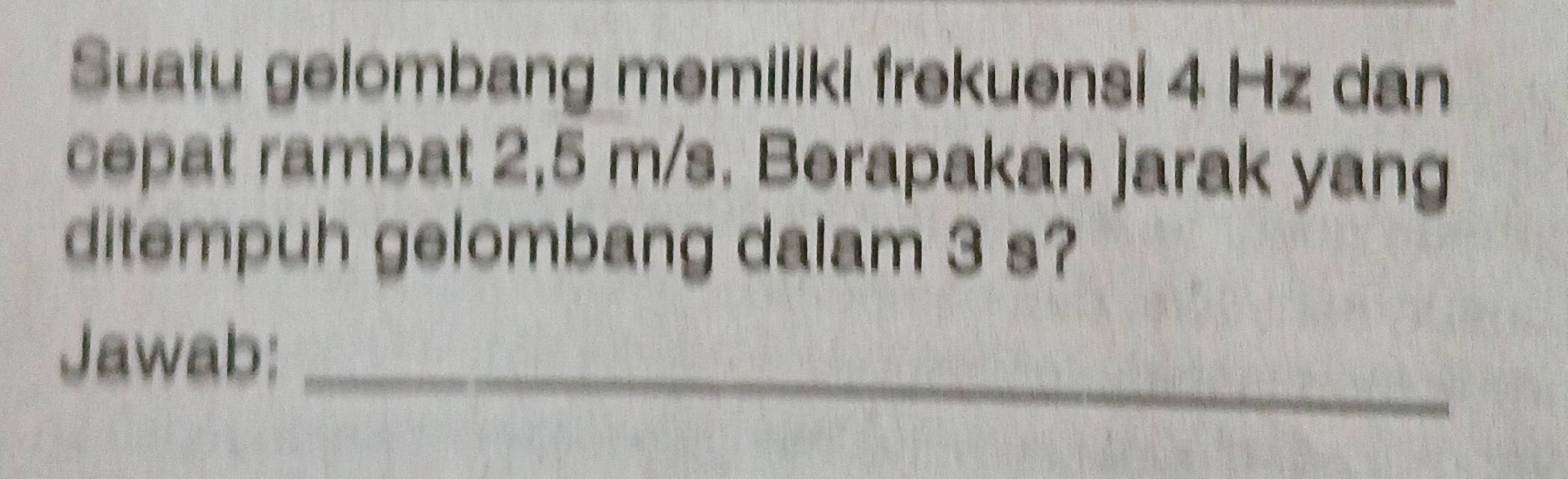 Suatu gelombang memiliki frekuensi 4 Hz dan 
cepat rambat 2,5 m/s. Berapakah jarak yang 
ditempuh gelombang dalam 3 s? 
Jawab:_