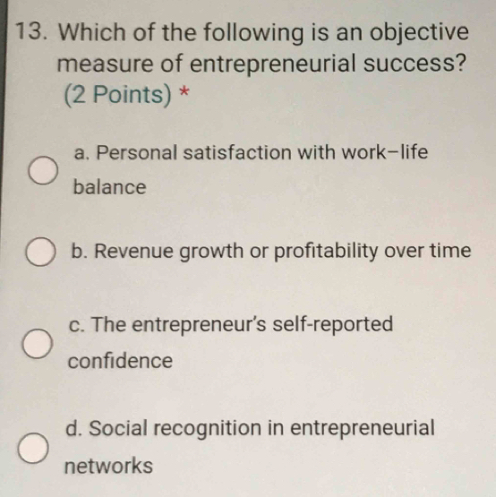 Which of the following is an objective
measure of entrepreneurial success?
(2 Points) *
a. Personal satisfaction with work-life
balance
b. Revenue growth or profitability over time
c. The entrepreneur's self-reported
confidence
d. Social recognition in entrepreneurial
networks