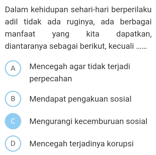 Dalam kehidupan sehari-hari berperilaku
adil tidak ada ruginya, ada berbagai
manfaat yang kita dapatkan,
diantaranya sebagai berikut, kecuali ......
A Mencegah agar tidak terjadi
perpecahan
B Mendapat pengakuan sosial
Mengurangi kecemburuan sosial
D Mencegah terjadinya korupsi