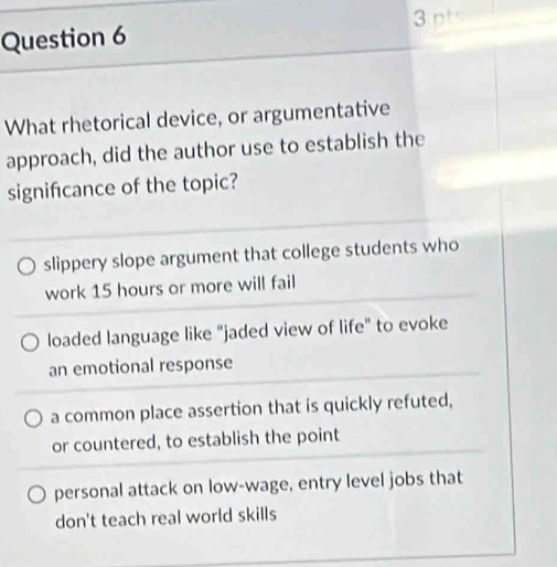 What rhetorical device, or argumentative
approach, did the author use to establish the
signifcance of the topic?
slippery slope argument that college students who
work 15 hours or more will fail
loaded language like “jaded view of life” to evoke
an emotional response
a common place assertion that is quickly refuted,
or countered, to establish the point
personal attack on low-wage, entry level jobs that
don't teach real world skills