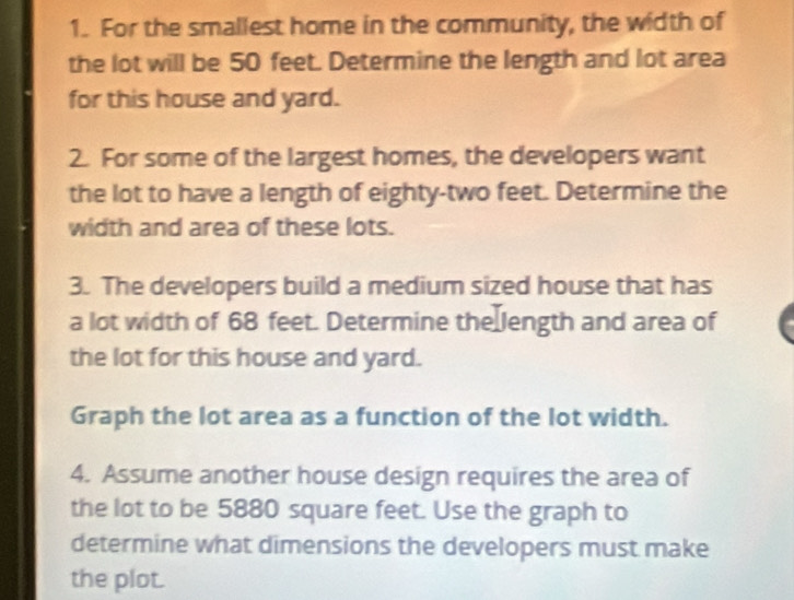 For the smallest home in the community, the width of 
the lot will be 50 feet. Determine the length and lot area 
for this house and yard. 
2. For some of the largest homes, the developers want 
the lot to have a length of eighty-two feet. Determine the 
width and area of these lots. 
3. The developers build a medium sized house that has 
a lot width of 68 feet. Determine the length and area of 
the lot for this house and yard. 
Graph the lot area as a function of the lot width. 
4. Assume another house design requires the area of 
the lot to be 5880 square feet. Use the graph to 
determine what dimensions the developers must make 
the plot.