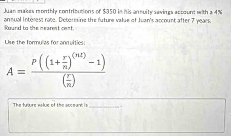 Juan makes monthly contributions of $350 in his annuity savings account with a 4%
annual interest rate. Determine the future value of Juan's account after 7 years. 
Round to the nearest cent. 
Use the formulas for annuities:
A=frac P((1+ r/n )^(nt)-1)( r/n )
The future value of the account is_ 
.