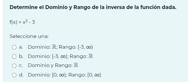 Determine el Dominio y Rango de la inversa de la función dada.
f(x)=x^3-3
Seleccione una:
a. Dominio: R; Rango: [-3,∈fty )
b. Dominio: [-3,∈fty ); Rango: R
c. Dominio y Rango: R
d. Dominio: [0,∈fty ); Rango: [0,∈fty )