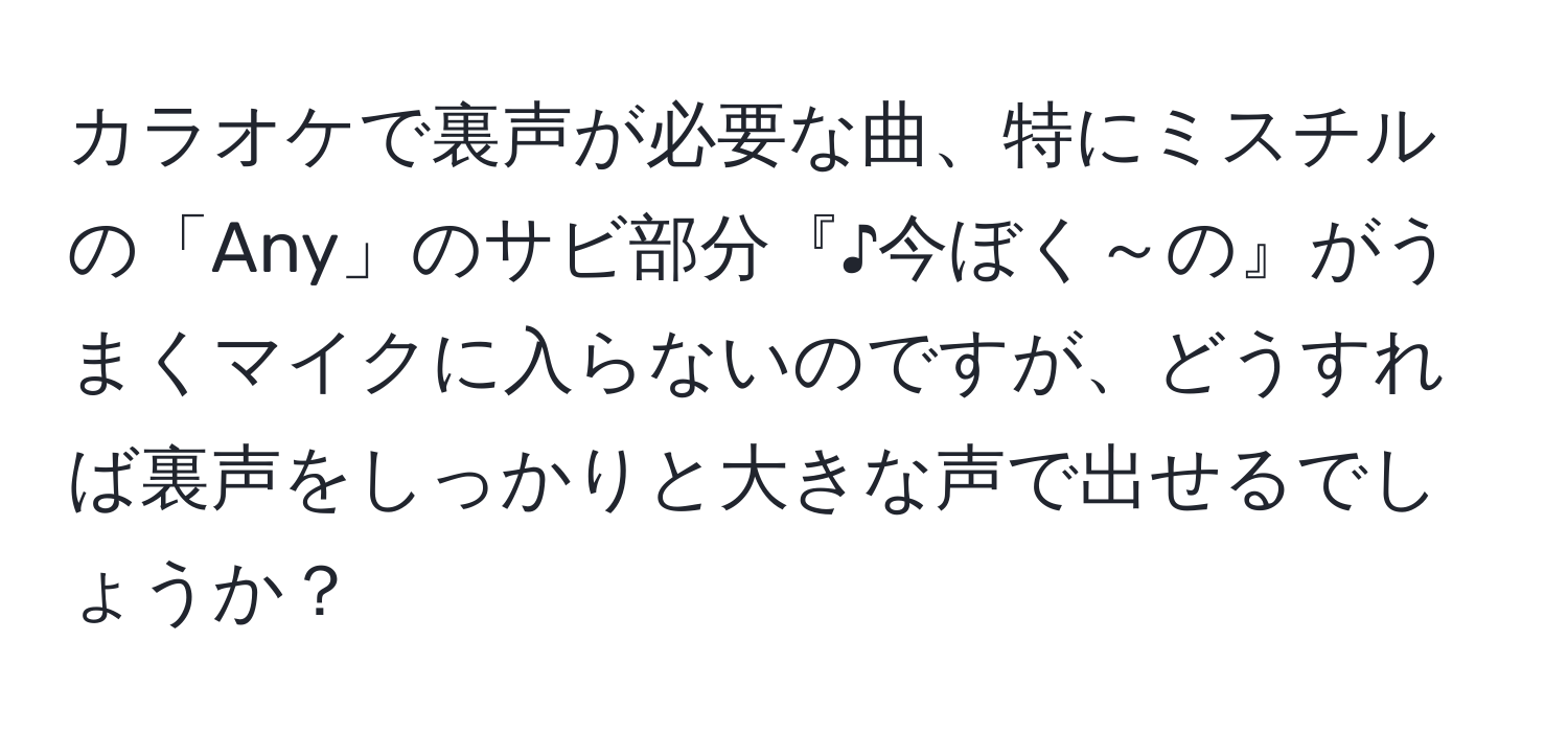 カラオケで裏声が必要な曲、特にミスチルの「Any」のサビ部分『♪今ぼく～の』がうまくマイクに入らないのですが、どうすれば裏声をしっかりと大きな声で出せるでしょうか？