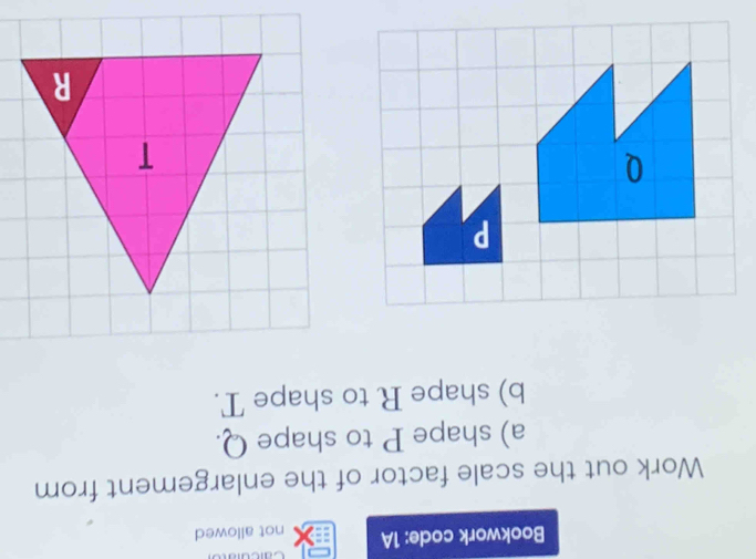 Cacu 
Bookwork code: 1A not allowed 
Work out the scale factor of the enlargement from 
a) shape P to shape Q. 
b) shape R to shape T.
P